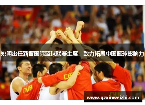姚明出任新晋国际篮球联赛主席，致力拓展中国篮球影响力