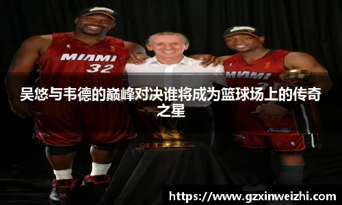 吴悠与韦德的巅峰对决谁将成为篮球场上的传奇之星