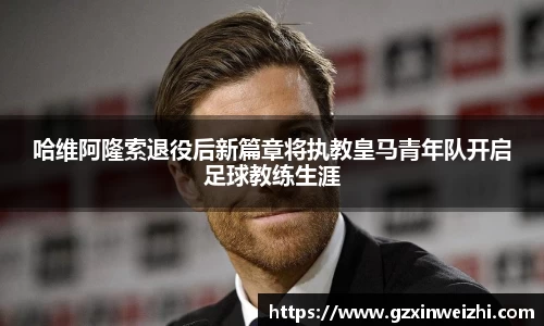哈维阿隆索退役后新篇章将执教皇马青年队开启足球教练生涯